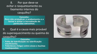 Conceito:
• Falta de lubrificação ou lubrificação
insuficiente;
• Tolerância (folga) entre eixos e buchas
inadequadas;
Conceito:
Para não prejudicar o acabamento e a
forma e evitar a incrustação de
partículas estranhas.
8. Por que deve-se
evitar o rasqueteamento ou
lixamento internos do
casquilho?
9. Qual é a causa mais provável
do superaquecimento ou queima do
casquilho?
 