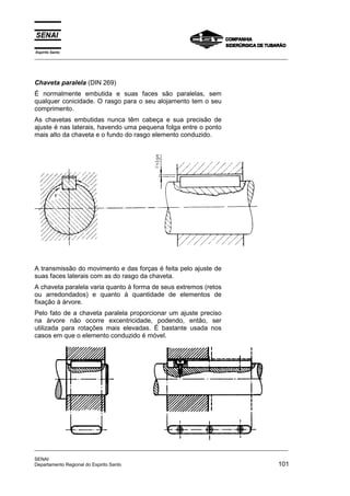 Espírito Santo
_________________________________________________________________________________________________
_________________________________________________________________________________________________
SENAI
Departamento Regional do Espirito Santo 101
Chaveta paralela (DIN 269)
É normalmente embutida e suas faces são paralelas, sem
qualquer conicidade. O rasgo para o seu alojamento tem o seu
comprimento.
As chavetas embutidas nunca têm cabeça e sua precisão de
ajuste é nas laterais, havendo uma pequena folga entre o ponto
mais alto da chaveta e o fundo do rasgo elemento conduzido.
A transmissão do movimento e das forças é feita pelo ajuste de
suas faces laterais com as do rasgo da chaveta.
A chaveta paralela varia quanto à forma de seus extremos (retos
ou arredondados) e quanto à quantidade de elementos de
fixação à árvore.
Pelo fato de a chaveta paralela proporcionar um ajuste preciso
na árvore não ocorre excentricidade, podendo, então, ser
utilizada para rotações mais elevadas. É bastante usada nos
casos em que o elemento conduzido é móvel.
 