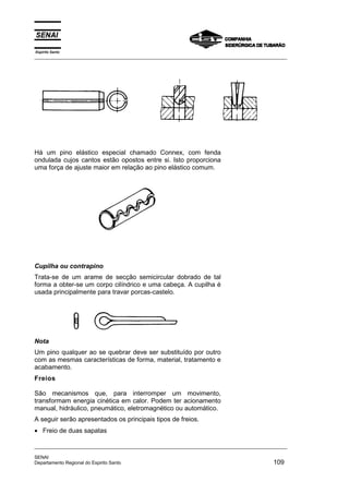 Espírito Santo
_________________________________________________________________________________________________
_________________________________________________________________________________________________
SENAI
Departamento Regional do Espirito Santo 109
Há um pino elástico especial chamado Connex, com fenda
ondulada cujos cantos estão opostos entre si. Isto proporciona
uma força de ajuste maior em relação ao pino elástico comum.
Cupilha ou contrapino
Trata-se de um arame de secção semicircular dobrado de tal
forma a obter-se um corpo cilíndrico e uma cabeça. A cupilha é
usada principalmente para travar porcas-castelo.
Nota
Um pino qualquer ao se quebrar deve ser substituído por outro
com as mesmas características de forma, material, tratamento e
acabamento.
Freios
São mecanismos que, para interromper um movimento,
transformam energia cinética em calor. Podem ter acionamento
manual, hidráulico, pneumático, eletromagnético ou automático.
A seguir serão apresentados os principais tipos de freios.
• Freio de duas sapatas
 