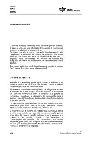 Espírito Santo
_________________________________________________________________________________________________
_________________________________________________________________________________________________
CST
114 Companhia Siderúrgica de Tubarão
Sistemas de vedação I
O óleo de mamona produzido numa indústria química começou
a vazar na união de uma tubulação. O mecânico de manutenção
bloqueou a tubulação e foi examiná-la.
Constatou que a junta usada como vedante estava deteriorada.
Observando o desenho do projeto da instalação da planta,
verificou que havia um erro de especificação, ou seja, o
projetista havia especificado um vedante de material não
adequado em vez de ter especificado um vedante inerte à ação
do óleo.
Que tipo de vedante o mecânico utilizou para suportar a ação do
óleo? Afinal de contas, o que são vedantes?
Conceito de vedação
Vedação é o processo usado para impedir a passagem, de
maneira estática ou dinâmica, de líquidos, gases e sólidos
particulados (pó) de um meio para outro.
Por exemplo, consideremos uma garrafa de refrigerante lacrada.
A tampinha em si não é capaz de vedar a garrafa. É necessário
um elemento contraposto entre a tampinha e a garrafa de
refrigerante impedindo a passagem do refrigerante para o
exterior e não permitindo que substâncias existentes no exterior
entrem na garrafa.
Os elementos de vedação atuam de maneira diversificada e são
específicos para cada tipo de atuação. Exemplos: tampas,
bombas, eixos, cabeçotes de motores, válvulas, etc.
É importante que o material do vedador seja compatível com o
produto a ser vedado, para que não ocorra uma reação química
entre eles. Se houver reação química entre o vedador e o
produto a ser vedado, poderá ocorrer vazamento e
contaminação do produto. Um vazamento, em termos
industriais, pode parar uma máquina e causar contaminações do
produto que, consequentemente, deixará de ser comercializado,
resultando em prejuízo à empresa.
 