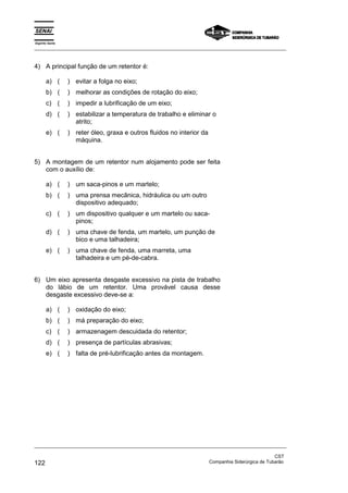 Espírito Santo
_________________________________________________________________________________________________
_________________________________________________________________________________________________
CST
122 Companhia Siderúrgica de Tubarão
4) A principal função de um retentor é:
a) ( ) evitar a folga no eixo;
b) ( ) melhorar as condições de rotação do eixo;
c) ( ) impedir a lubrificação de um eixo;
d) ( ) estabilizar a temperatura de trabalho e eliminar o
atrito;
e) ( ) reter óleo, graxa e outros fluidos no interior da
máquina.
5) A montagem de um retentor num alojamento pode ser feita
com o auxílio de:
a) ( ) um saca-pinos e um martelo;
b) ( ) uma prensa mecânica, hidráulica ou um outro
dispositivo adequado;
c) ( ) um dispositivo qualquer e um martelo ou saca-
pinos;
d) ( ) uma chave de fenda, um martelo, um punção de
bico e uma talhadeira;
e) ( ) uma chave de fenda, uma marreta, uma
talhadeira e um pé-de-cabra.
6) Um eixo apresenta desgaste excessivo na pista de trabalho
do lábio de um retentor. Uma provável causa desse
desgaste excessivo deve-se a:
a) ( ) oxidação do eixo;
b) ( ) má preparação do eixo;
c) ( ) armazenagem descuidada do retentor;
d) ( ) presença de partículas abrasivas;
e) ( ) falta de pré-lubrificação antes da montagem.
 