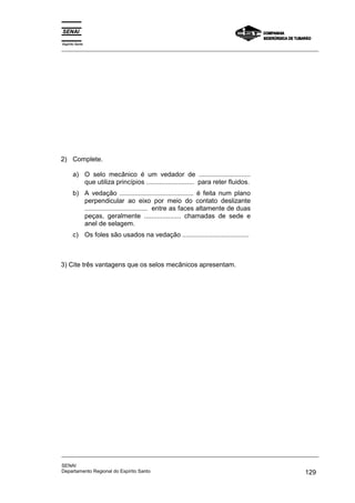 2) Complete.
a) O selo mecânico é um vedador de ............................
que utiliza princípios .......................... para reter fluidos.
b) A vedação ........................................ é feita num plano
perpendicular ao eixo por meio do contato deslizante
.................................. entre as faces altamente de duas
peças, geralmente .................... chamadas de sede e
anel de selagem.
c) Os foles são usados na vedação ....................................
3) Cite três vantagens que os selos mecânicos apresentam.
Espírito Santo
_________________________________________________________________________________________________
_________________________________________________________________________________________________
SENAI
Departamento Regional do Espírito Santo 129
 