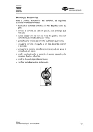Espírito Santo
_________________________________________________________________________________________________
_________________________________________________________________________________________________
SENAI
Departamento Regional do Espírito Santo 131
Manutenção das correntes
Para a perfeita manutenção das correntes, os seguintes
cuidados deverão ser tomados:
• lubrificar as correntes com óleo, por meio de gotas, banho ou
jato;
• inverter a corrente, de vez em quando, para prolongar sua
vida útil;
• nunca colocar um elo novo no meio dos gastos; não usar
corrente nova em rodas dentadas velhas;
• para efetuar a limpeza da corrente, lavá-la com querosene;
• enxugar a corrente e mergulhá-la em óleo, deixando escorrer
o excesso;
• armazenar a corrente coberta com uma camada de graxa e
embrulhada em papel;
• medir ocasionalmente o aumento do passo causado pelo
desgaste de pinos e buchas.
• medir o desgaste das rodas dentadas;
• verificar periodicamente o alinhamento.
 