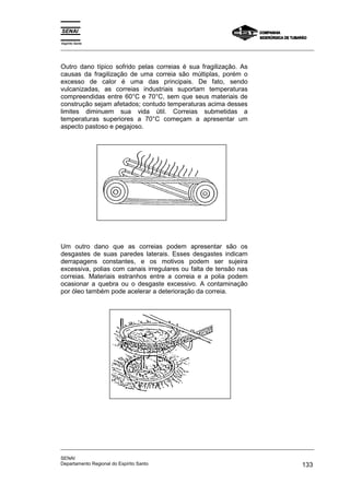 Espírito Santo
_________________________________________________________________________________________________
_________________________________________________________________________________________________
SENAI
Departamento Regional do Espírito Santo 133
Outro dano típico sofrido pelas correias é sua fragilização. As
causas da fragilização de uma correia são múltiplas, porém o
excesso de calor é uma das principais. De fato, sendo
vulcanizadas, as correias industriais suportam temperaturas
compreendidas entre 60°C e 70°C, sem que seus materiais de
construção sejam afetados; contudo temperaturas acima desses
limites diminuem sua vida útil. Correias submetidas a
temperaturas superiores a 70°C começam a apresentar um
aspecto pastoso e pegajoso.
Um outro dano que as correias podem apresentar são os
desgastes de suas paredes laterais. Esses desgastes indicam
derrapagens constantes, e os motivos podem ser sujeira
excessiva, polias com canais irregulares ou falta de tensão nas
correias. Materiais estranhos entre a correia e a polia podem
ocasionar a quebra ou o desgaste excessivo. A contaminação
por óleo também pode acelerar a deterioração da correia.
 