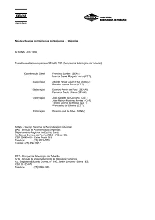 Espírito Santo
Noções Básicas de Elementos de Máquinas - Mecânica
© SENAI - ES, 1996
Trabalho realizado em parceria SENAI / CST (Companhia Siderúrgica de Tubarão)
Coordenação Geral
Supervisão
Elaboração
Aprovação
Editoração
Francisco Lordes (SENAI)
Marcos Drews Morgado Horta (CST)
Alberto Farias Gavini Filho (SENAI)
Rosalvo Marcos Trazzi (CST)
Evandro Armini de Pauli (SENAI)
Fernando Saulo Uliana (SENAI)
José Geraldo de Carvalho (CST)
José Ramon Martinez Pontes (CST)
Tarcilio Deorce da Rocha (CST)
Wenceslau de Oliveira (CST)
Ricardo José da Silva (SENAI)
SENAI - Serviço Nacional de Aprendizagem Industrial
DAE - Divisão de Assistência às Empresas
Departamento Regional do Espírito Santo
Av. Nossa Senhora da Penha, 2053 - Vitória - ES.
CEP 29045-401 - Caixa Postal 683
Telefone: (27) 3325-0255
Telefax: (27) 3227-9017
CST - Companhia Siderúrgica de Tubarão
AHD - Divisão de Desenvolvimento de Recursos Humanos
AV. Brigadeiro Eduardo Gomes, n° 930, Jardim Limoeiro - Serra - ES.
CEP 29163-970
Telefone: (27)3348-1333
 