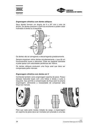 Espírito Santo
_________________________________________________________________________________________________
_________________________________________________________________________________________________
CST
34 Companhia Siderurgica de Tubarão
Engrenagem cilíndrica com dentes oblíquos
Seus dentes formam um ângulo de 8 a 20º com o eixo da
árvore. Os dentes possuem o perfil da envolvente e podem estar
inclinados à direita ou à esquerda.
Os dentes vão se carregando e descarregando gradativamente.
Sempre engrenam vários dentes simultaneamente, o que dá um
funcionamento suave e silencioso. Pode ser bastante solicitada
e pode operar com velocidades periféricas até 160m/s.
Os dentes oblíquos produzem uma força axial que deve ser
compensada pelos mancais.
Engrenagem cilíndrica com dentes em V
Conhecida também como engrenagem espinha de peixe. Possui
dentado helicoidal duplo com uma hélice à direita e outra à
esquerda. Isso permite a compensação da força axial na própria
engrenagem, eliminando a necessidade de compensar esta
força nos mancais.
Para que cada parte receba metade da carga, a engrenagem
em espinha de peixe deve ser montada com precisão e uma das
 