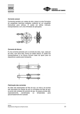 Espírito Santo
_________________________________________________________________________________________________
_________________________________________________________________________________________________
SENAI
Departamento Regional do ESpírito Santo 51
Corrente comum
Conhecida também por cadeia de elos, possui os elos formados
de vergalhões redondos soldados, podendo ter um vergalhão
transversal para esforço. É usada em talhas manuais,
transportadores e em uma infinidade de aplicações.
Corrente de blocos
É uma corrente parecida com a corrente de rolos, mas, cada par
de rolos, com seus elos, forma um sólido (bloco). É usada nos
transportadores e os blocos formam base de apoio para os
dispositivos usados para transporte.
Fabricação das correntes
As talas são estampadas de fitas de aço; os rolos e as buchas
são repuxados de chapas de aço ou enrolados de fitas de aço;
os pinos são cortados de arames de aço. As peças prontas são,
separadamente, beneficiadas ou temperadas para
aproximadamente 60 rockwell.
 