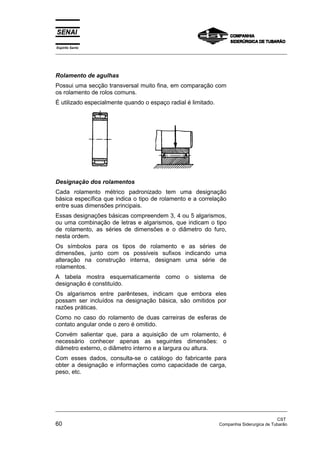 Espírito Santo
_________________________________________________________________________________________________
_________________________________________________________________________________________________
CST
60 Companhia Siderurgica de Tubarão
Rolamento de agulhas
Possui uma secção transversal muito fina, em comparação com
os rolamento de rolos comuns.
É utilizado especialmente quando o espaço radial é limitado.
Designação dos rolamentos
Cada rolamento métrico padronizado tem uma designação
básica específica que indica o tipo de rolamento e a correlação
entre suas dimensões principais.
Essas designações básicas compreendem 3, 4 ou 5 algarismos,
ou uma combinação de letras e algarismos, que indicam o tipo
de rolamento, as séries de dimensões e o diâmetro do furo,
nesta ordem.
Os símbolos para os tipos de rolamento e as séries de
dimensões, junto com os possíveis sufixos indicando uma
alteração na construção interna, designam uma série de
rolamentos.
A tabela mostra esquematicamente como o sistema de
designação é constituído.
Os algarismos entre parênteses, indicam que embora eles
possam ser incluídos na designação básica, são omitidos por
razões práticas.
Como no caso do rolamento de duas carreiras de esferas de
contato angular onde o zero é omitido.
Convém salientar que, para a aquisição de um rolamento, é
necessário conhecer apenas as seguintes dimensões: o
diâmetro externo, o diâmetro interno e a largura ou altura.
Com esses dados, consulta-se o catálogo do fabricante para
obter a designação e informações como capacidade de carga,
peso, etc.
 