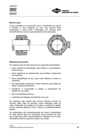 Espírito Santo
_________________________________________________________________________________________________
_________________________________________________________________________________________________
SENAI
Departamento Regional do Espirito Santo 65
Mancal a gás
O gás (nitrogênio, ar comprimido, etc.) é introduzido no mancal
e mantém o eixo suspenso no furo. Isso permite altas
velocidades e baixo atrito. Empregado em turbinas para
esmerilhamento e outros equipamentos de alta velocidade.
Materiais para buchas
Os materiais para buchas devem ter as seguintes propriedades:
• baixo módulo de elasticidade, para facilitar a acomodação à
forma do eixo;
• baixa resistência ao cisalhamento, para facilitar o alisamento
da superfície;
• baixa soldabilidade ao aço, para evitar defeitos e cortes na
superfície;
• boa capacidade de absorver corpos estranhos, para efeito de
limpar a película lubrificante;
• resistência à compressão, à fadiga, à temperatura de
trabalho e à corrosão;
• boa condutibilidade térmica;
• coeficiente de dilatação semelhante ao do aço.
Os materiais mais usados são: bronze fosforoso, bronze ao
chumbo, latão, ligas de alumínio, metal antifricção, ligas de
cobre sinterizado com adição de chumbo ou estanho ou grafite
em pó, materiais plásticos como o náilon e o politetrafluretileno
(teflon).
Os sinterizados são autolubrificantes por serem mergulhados
em óleo quente após sua fabricação. Este processo faz com
que o óleo fique retido na porosidade do material e com o calor
do trabalho venha à superfície cumprir sua função.
 