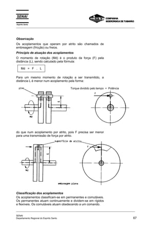 Espírito Santo
_________________________________________________________________________________________________
_________________________________________________________________________________________________
SENAI
Departamento Regional do Espírito Santo 67
Observação
Os acoplamentos que operam por atrito são chamados de
embreagem (fricção) ou freios.
Princípio de atuação dos acoplamentos
O momento de rotação (Md) é o produto da força (F) pela
distância (L), sendo calculado pela fórmula:
Md = F . L
Para um mesmo momento de rotação a ser transmitido, a
distância L é menor num acoplamento pela forma:
do que num acoplamento por atrito, pois F precisa ser menor
para uma transmissão de força por atrito.
Classificação dos acoplamentos
Os acoplamentos classificam-se em permanentes e comutáveis.
Os permanentes atuam continuamente e dividem-se em rígidos
e flexíveis. Os comutáveis atuam obedecendo a um comando.
Torque dividido pelo tempo = Potência
 