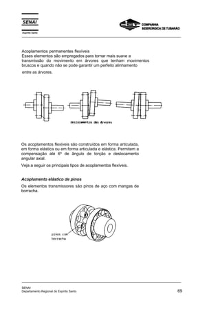Espírito Santo
_________________________________________________________________________________________________
_________________________________________________________________________________________________
SENAI
Departamento Regional do Espírito Santo 69
Os acoplamentos flexíveis são construídos em forma articulada,
em forma elástica ou em forma articulada e elástica. Permitem a
compensação até 6º de ângulo de torção e deslocamento
angular axial.
Veja a seguir os principais tipos de acoplamentos flexíveis.
Acoplamento elástico de pinos
Os elementos transmissores são pinos de aço com mangas de
borracha.
Acoplamentos permanentes flexíveis
Esses elementos são empregados para tornar mais suave a
transmissão do movimento em árvores que tenham movimentos
bruscos e quando não se pode garantir um perfeito alinhamento
entre as árvores.
 
