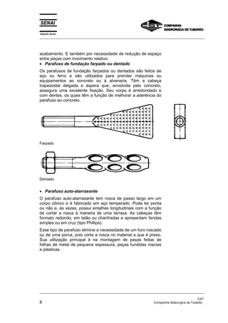 Espírito Santo
_________________________________________________________________________________________________
_________________________________________________________________________________________________
CST
8 Companhia Siderurgica de Tubarão
acabamento. E também por necessidade de redução de espaço
entre peças com movimento relativo.
• Parafuso de fundação farpado ou dentado
Os parafusos de fundação farpados ou dentados são feitos de
aço ou ferro e são utilizados para prender máquinas ou
equipamentos ao concreto ou à alvenaria. Têm a cabeça
trapezoidal delgada e áspera que, envolvida pelo concreto,
assegura uma excelente fixação. Seu corpo é arredondado e
com dentes, os quais têm a função de melhorar a aderência do
parafuso ao concreto.
Farpado
Dentado
• Parafuso auto-atarraxante
O parafuso auto-atarraxante tem rosca de passo largo em um
corpo cônico e é fabricado em aço temperado. Pode ter ponta
ou não e, às vezes, possui entalhes longitudinais com a função
de cortar a rosca à maneira de uma tarraxa. As cabeças têm
formato redondo, em latão ou chanfradas e apresentam fendas
simples ou em cruz (tipo Phillips).
Esse tipo de parafuso elimina a necessidade de um furo roscado
ou de uma porca, pois corta a rosca no material a que é preso.
Sua utilização principal é na montagem de peças feitas de
folhas de metal de pequena espessura, peças fundidas macias
e plásticas.
 