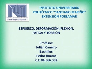 INSTITUTO UNIVERSITARIO 
POLITÉCNICO “SANTIAGO MARIÑO” 
EXTENSIÓN PORLAMAR 
ESFUERZO, DEFORMACIÓN, FLEXIÓN, 
FATIGA Y TORSIÓN 
Profesor: 
Julián Caneiro 
Bachiller: 
Pedro Huarac 
C.I: 84.566.392 
 