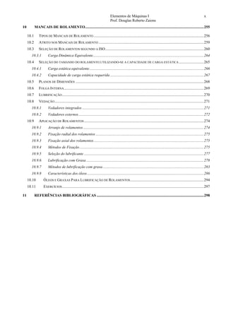 Elementos de Máquinas I x
Prof. Douglas Roberto Zaions
10  MANCAIS DE ROLAMENTO............................................................................................................................255 
10.1  TIPOS DE MANCAIS DE ROLAMENTO ...................................................................................................................256 
10.2  ATRITO NOS MANCAIS DE ROLAMENTO ..............................................................................................................259 
10.3  SELEÇÃO DE ROLAMENTOS SEGUNDO A ISO.......................................................................................................260 
10.3.1  Carga Dinâmica Equivalente....................................................................................................................264 
10.4  SELEÇÃO DO TAMANHO DO ROLAMENTO UTILIZANDO-SE A CAPACIDADE DE CARGA ESTÁTICA ..........................265 
10.4.1  Carga estática equivalente........................................................................................................................266 
10.4.2  Capacidade de carga estática requerida ..................................................................................................267 
10.5  PLANOS DE DIMENSÕES ......................................................................................................................................268 
10.6  FOLGA INTERNA..................................................................................................................................................269 
10.7  LUBRIFICAÇÃO....................................................................................................................................................270 
10.8  VEDAÇÃO............................................................................................................................................................271 
10.8.1  Vedadores integrados ...............................................................................................................................271 
10.8.2  Vedadores externos...................................................................................................................................272 
10.9  APLICAÇÃO DE ROLAMENTOS .............................................................................................................................274 
10.9.1  Arranjo de rolamentos ..............................................................................................................................274 
10.9.2  Fixação radial dos rolamentos .................................................................................................................275 
10.9.3  Fixação axial dos rolamentos...................................................................................................................275 
10.9.4  Métodos de Fixação..................................................................................................................................275 
10.9.5  Seleção do lubrificante .............................................................................................................................277 
10.9.6  Lubrificação com Graxa...........................................................................................................................278 
10.9.7  Métodos de lubrificação com graxa..........................................................................................................283 
10.9.8  Características dos óleos..........................................................................................................................286 
10.10  ÓLEOS E GRAXAS PARA LUBRIFICAÇÃO DE ROLAMENTOS.............................................................................294 
10.11  EXERCÍCIOS....................................................................................................................................................297 
11  REFERÊNCIAS BIBLIOGRÁFICAS ................................................................................................................298 
 