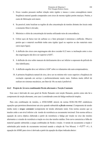 Elementos de Máquinas I 100
Prof. Douglas Roberto Zaions
3. Eixos vazados possuem melhor relação entre rigidez e massa e como conseqüência maior
freqüência natural quando comparados com eixos de mesma rigidez porém maciços. Porém, o
custo de fabricação será maior;
4. Se possível, tente localizar as regiões de alta concentração de tensões distante dos locais onde
o momento fletor é elevado;
5. Minimize o efeito da concentração de tensões utilizando raios de concordância;
6. Utilize aços de baixo teor de carbono se o fator principal é minimizar a deflexão. Observe
porém que o material escolhido tenha uma rigidez igual ou superior ao dos materiais mais
caros (aços ligas);
7. A deflexão dos eixos com engrenagens não deve exceder 0,12 mm e a inclinação entre o eixo
das engrenagens não deve ser superior a 0,03o
;
8. A deflexão do eixo sobre mancais de deslizamento deve ser inferior a espessura da película do
óleo lubrificante;
9. A deflexão angular deve ser inferior a 0,04o
sobre os rolamentos não auto-compensadores;
10. A primeira freqüência natural do eixo, deve ser no mínimo três vezes superior a freqüência de
excitação esperada em serviço e preferencialmente muito mais. Embora muito difícil de
realizar em sistemas mecânicos, um fator de 10x ou mais é preferível.
4.6.2 Projeto de Árvores combinando Flexão alternante e Torção Constante
Este caso é derivado do caso geral de flexão flutuante com torção flutuante, porém como não há a
componente de torção alternante, este caso é considerado como de fadiga multiaxial simples.
Para esta combinação de tensões, a ANSI/ASME através da norma B106.1M-1985 estabeleceu
equações que permitem dimensionar um eixo quando submetido a flexão reversa ( Componente de tensão
média nula) e torque constante (componente de tensão alternante nula). Esta norma assume que as
tensões estão a um nível inferior a da tensão de resistência ao escoamento torcional. Esta norma utiliza a
equação da curva elíptica elaborada a partir da resistência a fadiga por torção no eixo das tensões
alternantes e a tensão de resistência a tração no eixo das tensões médias. Esta curva caracteriza a falha do
material quando submetida a cargas combinadas de flexão e torção. A tensão de escoamento a tração é
substituída pela tensão de escoamento torcional usando a relação de Von Misses( στ ⋅= 577,0 ). A
equação da ASME para eixos é derivada a partir da equação da elipse indicada abaixo:
 