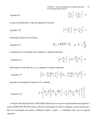 UNOESC – Curso de Engenharia de Produção Mecânica 101
Prof. Douglas Roberto Zaions
Equação 4.9 1
22
=
⎟
⎟
⎠
⎞
⎜
⎜
⎝
⎛
+⎟⎟
⎠
⎞
⎜⎜
⎝
⎛
ys
m
e
a
SS
τσ
na qual se introduzirmos o fator de segurança N teremos:
Equação 4.10 1
22
=
⎟
⎟
⎠
⎞
⎜
⎜
⎝
⎛
⋅+⎟⎟
⎠
⎞
⎜⎜
⎝
⎛
⋅
ys
m
e
a
S
N
S
N
τσ
Utilizando a relação de Von Misses
Equação 4.11 yys SS ⋅= 577,0 ou
3
y
ys
S
S =
e substituindo-as na equação acima chegamos a seguinte expressão:
Equação 4.12 1
3
22
=
⎟
⎟
⎠
⎞
⎜
⎜
⎝
⎛ ⋅
⋅+⎟⎟
⎠
⎞
⎜⎜
⎝
⎛
⋅
y
m
e
a
S
N
S
N
τσ
substituindo as expressões de σa e τm chegamos a seguinte expressão:
Equação 4.13 1
31632
2
3
2
3
=
⎥
⎥
⎦
⎤
⎢
⎢
⎣
⎡ ⋅
⋅⎟
⎠
⎞
⎜
⎝
⎛
⋅
⋅
⋅+⎥
⎦
⎤
⎢
⎣
⎡
⋅⎟
⎠
⎞
⎜
⎝
⎛
⋅
⋅
⋅
y
fsm
e
f
S
N
d
Tm
K
S
N
d
Ma
K
ππ
que pode ser rearanjada em função de “d”, obtendo:
Equação 4.14
3
1
2
1
22
4
332
⎪
⎪
⎭
⎪⎪
⎬
⎫
⎪
⎪
⎩
⎪⎪
⎨
⎧
⎥
⎥
⎦
⎤
⎢
⎢
⎣
⎡
⎟
⎟
⎠
⎞
⎜
⎜
⎝
⎛ ⋅
⋅+⎟
⎟
⎠
⎞
⎜
⎜
⎝
⎛ ⋅⋅
=
y
fsm
e
f
S
TmK
S
MaKN
d
π
A notação utilizada pela norma ANSI/ASME diferencia-se um pouco da apresentada nesta apostila. A
norma ASME B106.1M-1985 utiliza o fator de concentração de tensões a fadiga Kf, porém assume que o
fator de concentração de tensões cisalhantes médias é igual a 1, resultando neste caso na seguinte
expressão:
 