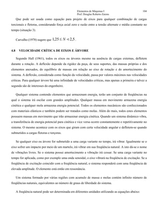 Elementos de Máquinas I 104
Prof. Douglas Roberto Zaions
Que pode ser usada como equação para projeto de eixos para qualquer combinação de cargas
torcionais e fletoras, considerando força axial zero e razão entre a tensão alternate e média constante no
tempo (situação 3).
Carvalho (1978) sugere que 5,225,1 <N≤ .
4.8 VELOCIDADE CRÍTICA DE EIXOS E ÁRVORE
Segundo Hall (1961), todos os eixos ou árvores mesmo na ausência de cargas externas, defletem
durante a rotação. A deflexão depende da rigidez da peça, de seus suportes, das massas próprias e dos
elementos anexados, do equilíbrio de massas em relação ao eixo de rotação e do amortecimento do
sistema. A deflexão, considerada como função da velocidade, passa por valores máximos nas velocidades
críticas. Para qualquer árvore há uma infinidade de velocidades críticas, mas apenas a primeira e talvez a
segunda são de interesses do engenheiro.
Qualquer sistema contendo elementos que armazenam energia, terão um conjunto de freqüências na
qual o sistema irá oscilar com grandes amplitudes. Qualquer massa em movimento armazena energia
cinética e qualquer mola armazena energia potencial. Todos os elementos mecânicos são confeccionados
com materiais elásticos e também podem ser tratados como molas. Além do mais, todos estes elementos
possuem massas em movimento que irão armazenar energia cinética. Quando um sistema dinâmico vibra,
a transferência de energia potencial para cinética e vice versa ocorre constantemente e repetitivamente no
sistema. O mesmo acontece com os eixos que giram com certa velocidade angular e defletem-se quando
submetidos a cargas fletoras e torçoras.
Se qualquer eixo ou árvore for submetido a uma carga variante no tempo, irá vibrar. Igualmente se o
eixo sofrer um impacto por meio de um martelo, irá vibrar em sua freqüência natural. A isto dá-se o nome
de vibrações livres. Se o sistema possui amortecimento a vibração irá cessar. Se uma carga variante no
tempo for aplicada, como por exemplo uma onda senoidal, o eixo vibrará na freqüência de excitação. Se a
freqüência de excitação coincidir com a freqüência natural, o sistema responderá com uma freqüência de
elevada amplitude. O elemento está então em ressonância.
Um sistema formado por várias regiões com acumulo de massa e molas contém infinito número de
freqüências naturais, equivalentes ao número de graus de liberdade do sistema.
A freqüência natural pode ser determinada em diferentes unidades utilizando as equações abaixo:
 