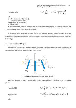UNOESC – Curso de Engenharia de Produção Mecânica 105
Prof. Douglas Roberto Zaions
Equação 4.20
m
K
n =ω e
m
K
fn ⋅
⋅
=
π2
1
onde:
ωn - Freqüência natural [rad/Seg];
fn - Freqüência natural [Hz];
K - Constante de Mola [N/m];
m – Massa [Kg];
Há basicamente três tipos de vibrações em eixos de interesse no projeto: (i) Vibração forçada; (ii)
Vibração auto-excitadas; e (iii) Vibração torcional.
As primeiras duas envolvem deflexões devido ao momento fletor e última envolve deflexões
torcionais. Nesta disciplina, trabalharemos com as duas primeiras, ficando a cargo do aluno o estudo do
terceiro tipo.
4.8.1 Vibração lateral forçada
O método de Rayleigh-Ritz é utilizado para determinar a freqüência natural de um eixo sujeito a
várias massas concentradas ao longo de seu comprimento.
m
m
m1
1
2 3
2
3
δ δ δ
Vibração
Figura 4.4 - Eixo sujeito a vibração lateral forçada
A energia potencial e cinética armazenadas em um eixo podem ser calculadas pelas expressões
abaixo:
Equação 4.21 ( )...
2
332211 +⋅+⋅+⋅⋅= δδδ mmm
g
Ep
Equação 4.22 ( )...
2
2
33
2
22
2
11
2
+⋅+⋅+⋅⋅= δδδ
ω
mmmE n
c
onde:
 
