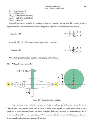 Elementos de Máquinas I 106
Prof. Douglas Roberto Zaions
Ep – energia potencial;
Ec – Energia Cinética;
M1,2,3... - Massas concentradas;
δ1,2,3.... – Deformações estáticas;
W1,2,3... – Peso[N];
Igualando-se a energia potência e cinética, obtemos a expressão que permite determinar a primeira
freqüência natural para uma árvore de massa desprezível suportando várias massas concentradas:
Equação 4.23
∑
∑
=
=
⋅
⋅
⋅= n
i ii
n
i ii
n
m
m
g
1
2
1
δ
δ
ω
como gWm /= podemos rearanja-la na seguinte expressão:
Equação 4.24
∑
∑
=
=
⋅
⋅
⋅= n
i ii
n
i ii
n
W
W
g
1
2
1
δ
δ
ω
Obs.: Note que a freqüência natural é a velocidade crítica do eixo.
4.8.2 Vibrações auto-excitadas
δ
m2
δ
e
k
k
m( + e)δ ω
Figura 4.5 - Vibrações auto-excitadas
A presença de cargas excêntrica no eixo, cria forças centrifugas que defletem o eixo na direção da
excentricidade aumentando ainda mais a flecha e como conseqüência elevando ainda mais a força
centrífuga. A única resistência a esta força vem da rigidez da árvore, conforme mostrado na Figura 4.5. A
excentricidade inicial do eixo é chamada de “e” enquanto a deflexão dinâmica é δ. D diagrama de corpo
livre mostrado na figura abaixo podemos determinar:
 