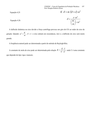 UNOESC – Curso de Engenharia de Produção Mecânica 107
Prof. Douglas Roberto Zaions
Equação 4.25 ( ) 2
ωδδ ⋅+⋅=⋅ emK
Equação 4.26 2
2
ω
ω
δ
−⎟
⎠
⎞
⎜
⎝
⎛
⋅
=
m
K
e
A deflexão dinâmica no eixo devido a força centrífuga provoca um giro do CG ao redor do eixo de
giração. Quando
m
K
=2
ω , ∞=δ o eixo entrará em ressonância, isto é, a deflexão do eixo será muito
grande.
A freqüência natural pode ser determinada a partir do método de Rayleigh-Ritz.
A constante de mola do eixo pode ser determinada pela relação 3
LC
IE
K
⋅
⋅
= onde C é uma constante
que depende do tipo viga e mancais.
 