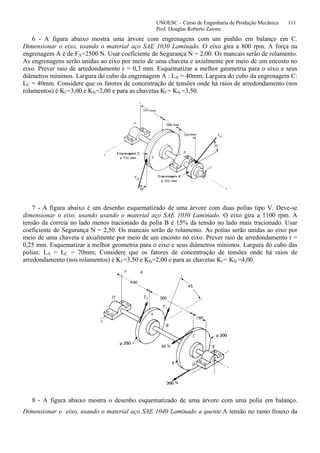 UNOESC – Curso de Engenharia de Produção Mecânica 111
Prof. Douglas Roberto Zaions
6 - A figura abaixo mostra uma árvore com engrenagens com um pinhão em balanço em C.
Dimensionar o eixo, usando o material aço SAE 1030 Laminado. O eixo gira a 800 rpm. A força na
engrenagem A é de FA=2500 N. Usar coeficiente de Segurança N = 2,00. Os mancais serão de rolamento.
As engrenagens serão unidas ao eixo por meio de uma chaveta e axialmente por meio de um encosto no
eixo. Prever raio de arredondamento r = 0,3 mm. Esquematizar a melhor geometria para o eixo e seus
diâmetros mínimos. Largura do cubo da engrenagem A : LA = 40mm; Largura do cubo da engrenagem C:
LC = 40mm. Considere que os fatores de concentração de tensões onde há raios de arredondamento (nos
rolamentos) é Kf =3,00 e Kfs=2,00 e para as chavetas Kf = Kfs =3,50.
7 - A figura abaixo é um desenho esquematizado de uma árvore com duas polias tipo V. Deve-se
dimensionar o eixo, usando usando o material aço SAE 1030 Laminado. O eixo gira a 1100 rpm. A
tensão da correia no lado menos tracionado da polia B é 15% da tensão no lado mais tracionado. Usar
coeficiente de Segurança N = 2,50. Os mancais serão de rolamento. As polias serão unidas ao eixo por
meio de uma chaveta e axialmente por meio de um encosto no eixo. Prever raio de arredondamento r =
0,25 mm. Esquematizar a melhor geometria para o eixo e seus diâmetros mínimos. Largura do cubo das
polias: LA = LC = 70mm; Considere que os fatores de concentração de tensões onde há raios de
arredondamento (nos rolamentos) é Kf =3,50 e Kfs=2,00 e para as chavetas Kf = Kfs =4,00.
8 - A figura abaixo mostra o desenho esquematizado de uma árvore com uma polia em balanço.
Dimensionar o eixo, usando o material aço SAE 1040 Laminado a quente.A tensão no ramo frouxo da
 