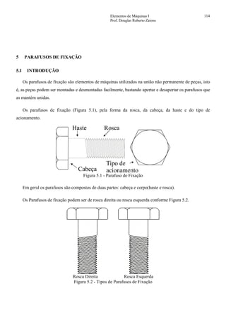 Elementos de Máquinas I 114
Prof. Douglas Roberto Zaions
5 PARAFUSOS DE FIXAÇÃO
5.1 INTRODUÇÃO
Os parafusos de fixação são elementos de máquinas utilizados na união não permanente de peças, isto
é, as peças podem ser montadas e desmontadas facilmente, bastando apertar e desapertar os parafusos que
as mantém unidas.
Os parafusos de fixação (Figura 5.1), pela forma da rosca, da cabeça, da haste e do tipo de
acionamento.
Cabeça
Haste Rosca
Tipo de
acionamento
Figura 5.1 - Parafuso de Fixação
Em geral os parafusos são compostos de duas partes: cabeça e corpo(haste e rosca).
Os Parafusos de fixação podem ser de rosca direita ou rosca esquerda conforme Figura 5.2.
Rosca Direita Rosca Esquerda
Figura 5.2 - Tipos de Parafusos de Fixação
 