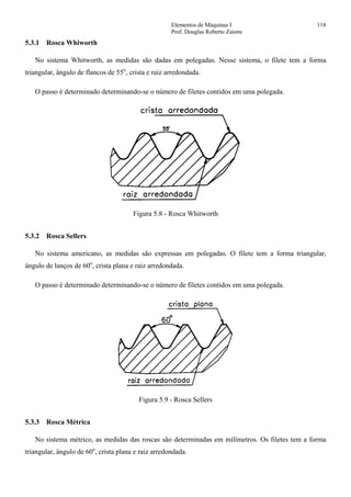 Elementos de Máquinas I 118
Prof. Douglas Roberto Zaions
5.3.1 Rosca Whiworth
No sistema Whitworth, as medidas são dadas em polegadas. Nesse sistema, o filete tem a forma
triangular, ângulo de flancos de 55o
, crista e raiz arredondada.
O passo é determinado determinando-se o número de filetes contidos em uma polegada.
Figura 5.8 - Rosca Whitworth
5.3.2 Rosca Sellers
No sistema americano, as medidas são expressas em polegadas. O filete tem a forma triangular,
ângulo de lanços de 60o
, crista plana e raiz arredondada.
O passo é determinado determinando-se o número de filetes contidos em uma polegada.
Figura 5.9 - Rosca Sellers
5.3.3 Rosca Métrica
No sistema métrico, as medidas das roscas são determinadas em milímetros. Os filetes tem a forma
triangular, ângulo de 60o
, crista plana e raiz arredondada.
 