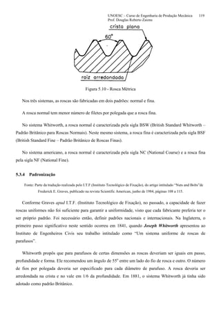 UNOESC – Curso de Engenharia de Produção Mecânica 119
Prof. Douglas Roberto Zaions
Figura 5.10 - Rosca Métrica
Nos três sistemas, as roscas são fabricadas em dois padrões: normal e fina.
A rosca normal tem menor número de filetes por polegada que a rosca fina.
No sistema Whitworth, a rosca normal é caracterizada pela sigla BSW (British Standard Whitworth –
Padrão Britânico para Roscas Normais). Neste mesmo sistema, a rosca fina é caracterizada pela sigla BSF
(British Standard Fine – Padrão Britânico de Roscas Finas).
No sistema americano, a rosca normal é caracterizada pela sigla NC (National Coarse) e a rosca fina
pela sigla NF (National Fine).
5.3.4 Padronização
Fonte: Parte da tradução realizada pelo I.T.F.(Instituto Tecnológico de Fixação), do artigo intitulado “Nuts and Bolts”de
Frederick E. Graves, publicado na revista Scientific American, junho de 1984, páginas 108 a 115.
Conforme Graves apud I.T.F. (Instituto Tecnológico de Fixação), no passado, a capacidade de fazer
roscas uniformes não foi suficiente para garantir a uniformidade, visto que cada fabricante preferia ter o
ser próprio padrão. Foi necessário então, definir padrões nacionais e internacionais. Na Inglaterra, o
primeiro passo significativo neste sentido ocorreu em 1841, quando Joseph Whitworth apresentou ao
Instituto de Engenheiros Civis seu trabalho intitulado como “Um sistema uniforme de roscas de
parafusos”.
Whitworth propôs que para parafusos de certas dimensões as roscas deveriam ser iguais em passo,
profundidade e forma. Ele recomendou um ângulo de 55o
entre um lado do fio de rosca e outro. O número
de fios por polegada deveria ser especificado para cada diâmetro de parafuso. A rosca deveria ser
arredondada na crista e no vale em 1/6 da profundidade. Em 1881, o sistema Whitworth já tinha sido
adotado como padrão Britânico.
 