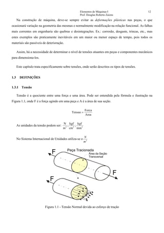 Elementos de Máquinas I 12
Prof. Douglas Roberto Zaions
Na construção de máquina, deve-se sempre evitar as deformações plásticas nas peças, o que
ocasionará variação na geometria das mesmas e normalmente modificação na relação funcional. As falhas
mais correntes em engenharia são quebras e desintegrações. Ex.: corrosão, desgaste, trincas, etc., mas
estes exemplos são praticamente inevitáveis em um maior ou menor espaço de tempo, pois todos os
materiais são passíveis de deterioração.
Assim, há a necessidade de determinar o nível de tensões atuantes em peças e componentes mecânicos
para dimensiona-los.
Este capítulo trata especificamente sobre tensões, onde serão descritos os tipos de tensões.
1.3 DEFINIÇÕES
1.3.1 Tensão
Tensão é a quociente entre uma força e uma área. Pode ser entendida pela fórmula e ilustração na
Figura 1.1, onde F é a força agindo em uma peça e A é a área de sua seção.
Tensao
Forca
Area
=
As unidades da tensão podem ser:
N
m
kgf
cm
kgf
mm2 2 2
; ;
No Sistema Internacional de Unidades utiliza-se o 2
m
N
F
F
F
Área da Seção
Transversal
Peça Tracionada
Figura 1.1 - Tensão Normal devida ao esforço de tração
 