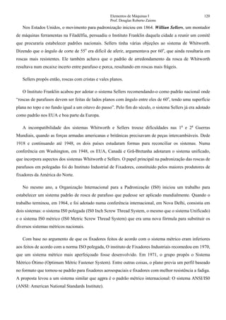 Elementos de Máquinas I 120
Prof. Douglas Roberto Zaions
Nos Estados Unidos, o movimento para padronização iniciou em 1864. Willian Sellers, um montador
de máquinas ferramentas na Filadélfia, persuadiu o Instituto Franklin daquela cidade a reunir um comitê
que procuraria estabelecer padrões nacionais. Sellers tinha várias objeções ao sistema de Whitworth.
Dizendo que o ângulo de corte de 55o
era difícil de aferir, argumentava por 60o
, que ainda resultaria em
roscas mais resistentes. Ele também achava que o padrão de arredondamento da rosca de Whitworth
resultava num encaixe incerto entre parafuso e porca, resultando em roscas mais frágeis.
Sellers propôs então, roscas com cristas e vales planos.
O Instituto Franklin acabou por adotar o sistema Sellers recomendando-o como padrão nacional onde
“roscas de parafusos devem ser feitas de lados planos com ângulo entre eles de 60o
, tendo uma superfície
plana no topo e no fundo igual a um oitavo do passo”. Pelo fim do século, o sistema Sellers já era adotado
como padrão nos EUA e boa parte da Europa.
A incompatibilidade dos sistemas Whitworth e Sellers trouxe dificuldades nas 1a
e 2a
Guerras
Mundiais, quando as forças armadas americanas e britânicas precisavam de peças intercambiáveis. Dede
1918 e continuando até 1948, os dois países estudaram formas para reconciliar os sistemas. Numa
conferência em Washington, em 1948, os EUA, Canadá e Grã-Bretanha adotaram o sistema unificado,
que incorpora aspectos dos sistemas Whitworth e Sellers. O papel principal na padronização das roscas de
parafusos em polegadas foi do Instituto Industrial de Fixadores, constituído pelos maiores produtores de
fixadores da América do Norte.
No mesmo ano, a Organização Internacional para a Padronização (IS0) iniciou um trabalho para
estabelecer um sistema padrão de rosca de parafuso que pudesse ser aplicado mundialmente. Quando o
trabalho terminou, em 1964, e foi adotado numa conferência internacional, em Nova Delhi, consistia em
dois sistemas: o sistema IS0 polegada (IS0 Inch Screw Thread System, o mesmo que o sistema Unificado)
e o sistema IS0 métrico (IS0 Metric Screw Thread System) que era uma nova fórmula para substituir os
diversos sistemas métricos nacionais.
Com base no argumento de que os fixadores feitos de acordo com o sistema métrico eram inferiores
aos feitos de acordo com a norma ISO polegada, O instituto de Fixadores Industriais recomedou em 1970,
que um sistema métrico mais aperfeiçoado fosse desenvolvido. Em 1971, o grupo propôs o Sistema
Métrico Ótimo (Optimum Métric Fastener System). Entre outras coisas, o plano previa um perfil baseado
no formato que tornou-se padrão para fixadores aeroespaciais e fixadores com melhor resistência a fadiga.
A proposta levou a um sistema similar que agpra é o padrão métrico internacional: O sistema ANSI/IS0
(ANSI: American National Standards Institute).
 