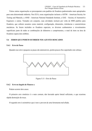 UNOESC – Curso de Engenharia de Produção Mecânica 121
Prof. Douglas Roberto Zaions
Várias outras organizações se preocuparam com padrões de fixadores padronizados mais apropriados
para uma determinada indústria. Nos EUA, essas organizações incluem a ASTM – American Society for
Testing and Mateials, a ANSI - American National Standards Institute, a SAE – Society of Automotive
Engineers e outras. Tomados em conjunto, suas atividades incluem por volta de 8000 padrões para
fixadores, que cobrem assuntos como material, configuração, dimensões, tolerâncias e características
mecânicas. Se forem incluídos os fixadores especiais, os diversos acabamentos e revestimentos
superficiais junto de todas as combinações de diâmetros e comprimentos, o total de itens na área de
fixadores supera dois milhões.
5.4 ERROS QUE PODEM OCORRER NOS AJUSTES ROSCADOS
5.4.1 Erro de Passo
Quando esse erro é pequeno as peças são atarraxáveis, porém poucos fios suportarão este esforço.
Figura 5.11 - Erro de Passo
5.4.2 Erro no ângulo de Flancos α
Podem ocorrer dois casos:
O primeiro erro simétrico é o mais comum, não havendo apoio lateral suficiente, o que ocasiona
rápida destruição da rosca.
O segundo erro é assimétrico que é raro e provem de uma ferramenta mal afiada.
 