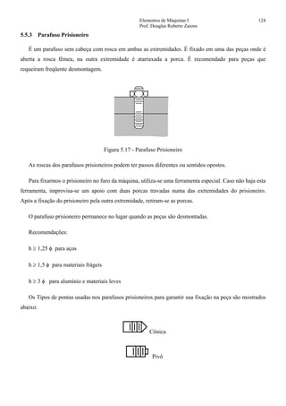 Elementos de Máquinas I 124
Prof. Douglas Roberto Zaions
5.5.3 Parafuso Prisioneiro
É um parafuso sem cabeça com rosca em ambas as extremidades. É fixado em uma das peças onde é
aberta a rosca fêmea, na outra extremidade é atarraxada a porca. É recomendado para peças que
requeiram freqüente desmontagem.
Figura 5.17 - Parafuso Prisioneiro
As roscas dos parafusos prisioneiros podem ter passos diferentes ou sentidos opostos.
Para fixarmos o prisioneiro no furo da máquina, utiliza-se uma ferramenta especial. Caso não haja esta
ferramenta, improvisa-se um apoio com duas porcas travadas numa das extremidades do prisioneiro.
Após a fixação do prisioneiro pela outra extremidade, retiram-se as porcas.
O parafuso prisioneiro permanece no lugar quando as peças são desmontadas.
Recomendações:
h ≥ 1,25 φ para aços
h ≥ 1,5 φ para materiais frágeis
h ≥ 3 φ para alumínio e materiais leves
Os Tipos de pontas usadas nos parafusos prisioneiros para garantir sua fixação na peça são mostrados
abaixo:
Cônica
Pivô
 