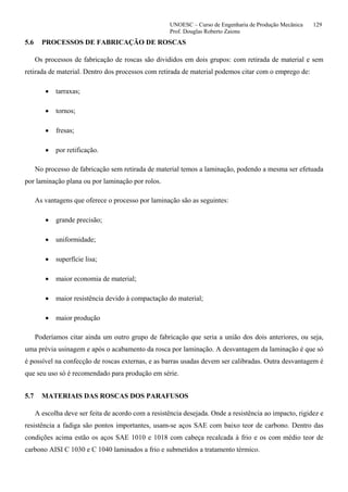 UNOESC – Curso de Engenharia de Produção Mecânica 129
Prof. Douglas Roberto Zaions
5.6 PROCESSOS DE FABRICAÇÃO DE ROSCAS
Os processos de fabricação de roscas são divididos em dois grupos: com retirada de material e sem
retirada de material. Dentro dos processos com retirada de material podemos citar com o emprego de:
• tarraxas;
• tornos;
• fresas;
• por retificação.
No processo de fabricação sem retirada de material temos a laminação, podendo a mesma ser efetuada
por laminação plana ou por laminação por rolos.
As vantagens que oferece o processo por laminação são as seguintes:
• grande precisão;
• uniformidade;
• superfície lisa;
• maior economia de material;
• maior resistência devido à compactação do material;
• maior produção
Poderíamos citar ainda um outro grupo de fabricação que seria a união dos dois anteriores, ou seja,
uma prévia usinagem e após o acabamento da rosca por laminação. A desvantagem da laminação é que só
é possível na confecção de roscas externas, e as barras usadas devem ser calibradas. Outra desvantagem é
que seu uso só é recomendado para produção em série.
5.7 MATERIAIS DAS ROSCAS DOS PARAFUSOS
A escolha deve ser feita de acordo com a resistência desejada. Onde a resistência ao impacto, rigidez e
resistência a fadiga são pontos importantes, usam-se aços SAE com baixo teor de carbono. Dentro das
condições acima estão os aços SAE 1010 e 1018 com cabeça recalcada à frio e os com médio teor de
carbono AISI C 1030 e C 1040 laminados a frio e submetidos a tratamento térmico.
 