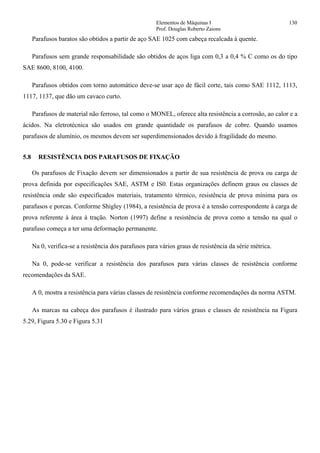 Elementos de Máquinas I 130
Prof. Douglas Roberto Zaions
Parafusos baratos são obtidos a partir de aço SAE 1025 com cabeça recalcada à quente.
Parafusos sem grande responsabilidade são obtidos de aços liga com 0,3 a 0,4 % C como os do tipo
SAE 8600, 8100, 4100.
Parafusos obtidos com torno automático deve-se usar aço de fácil corte, tais como SAE 1112, 1113,
1117, 1137, que dão um cavaco curto.
Parafusos de material não ferroso, tal como o MONEL, oferece alta resistência a corrosão, ao calor e a
ácidos. Na eletrotécnica são usados em grande quantidade os parafusos de cobre. Quando usamos
parafusos de alumínio, os mesmos devem ser superdimensionados devido à fragilidade do mesmo.
5.8 RESISTÊNCIA DOS PARAFUSOS DE FIXAÇÃO
Os parafusos de Fixação devem ser dimensionados a partir de sua resistência de prova ou carga de
prova definida por especificações SAE, ASTM e IS0. Estas organizações definem graus ou classes de
resistência onde são especificados materiais, tratamento térmico, resistência de prova mínima para os
parafusos e porcas. Conforme Shigley (1984), a resistência de prova é a tensão correspondente à carga de
prova referente à área à tração. Norton (1997) define a resistência de prova como a tensão na qual o
parafuso começa a ter uma deformação permanente.
Na 0, verifica-se a resistência dos parafusos para vários graus de resistência da série métrica.
Na 0, pode-se verificar a resistência dos parafusos para várias classes de resistência conforme
recomendações da SAE.
A 0, mostra a resistência para várias classes de resistência conforme recomendações da norma ASTM.
As marcas na cabeça dos parafusos é ilustrado para vários graus e classes de resistência na Figura
5.29, Figura 5.30 e Figura 5.31
 