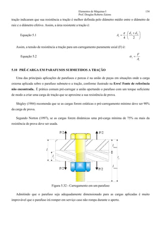 Elementos de Máquinas I 134
Prof. Douglas Roberto Zaions
tração indicaram que sua resistência a tração é melhor definida pelo diâmetro médio entre o diâmetro de
raiz e o diâmetro efetivo. Assim, a área resistente a tração é:
Equação 5.1 ⎟
⎠
⎞
⎜
⎝
⎛ +
⋅=
24
21 dd
At
π
Assim, a tensão de resistência a tração para um carregamento puramente axial (F) é:
Equação 5.2
t
t
A
F
=σ
5.10 PRÉ-CARGA EM PARAFUSOS SUBMETIDOS A TRAÇÃO
Uma das principais aplicações de parafusos e porcas é na união de peças em situações onde a carga
externa aplicada sobre o parafuso submete-o a tração, conforme ilustrado na Erro! Fonte de referência
não encontrada.. É prática comum pré-carregar a união apertando o parafuso com um torque suficiente
de modo a criar uma carga de tração que se aproxime a sua resistência de prova.
Shigley (1984) recomenda que se as cargas forem estáticas o pré-carregamento mínimo deve ser 90%
da carga de prova.
Segundo Norton (1997), se as cargas forem dinâmicas uma pré-carga mínima de 75% ou mais da
resistência de prova deve ser usada.
P/2
P/2P/2
l
lt
lhaste
lrosca
P/2
Figura 5.32 - Carregamento em um parafuso
Admitindo que o parafuso seja adequadamente dimensionado para as cargas aplicadas é muito
improvável que o parafuso irá romper em serviço caso não rompa durante o aperto.
 