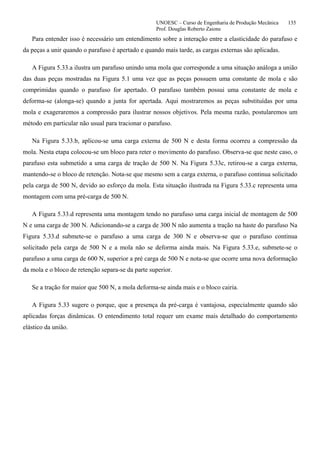 UNOESC – Curso de Engenharia de Produção Mecânica 135
Prof. Douglas Roberto Zaions
Para entender isso é necessário um entendimento sobre a interação entre a elasticidade do parafuso e
da peças a unir quando o parafuso é apertado e quando mais tarde, as cargas externas são aplicadas.
A Figura 5.33.a ilustra um parafuso unindo uma mola que corresponde a uma situação análoga a união
das duas peças mostradas na Figura 5.1 uma vez que as peças possuem uma constante de mola e são
comprimidas quando o parafuso for apertado. O parafuso também possui uma constante de mola e
deforma-se (alonga-se) quando a junta for apertada. Aqui mostraremos as peças substituídas por uma
mola e exageraremos a compressão para ilustrar nossos objetivos. Pela mesma razão, postularemos um
método em particular não usual para tracionar o parafuso.
Na Figura 5.33.b, aplicou-se uma carga externa de 500 N e desta forma ocorreu a compressão da
mola. Nesta etapa colocou-se um bloco para reter o movimento do parafuso. Observa-se que neste caso, o
parafuso esta submetido a uma carga de tração de 500 N. Na Figura 5.33c, retirou-se a carga externa,
mantendo-se o bloco de retenção. Nota-se que mesmo sem a carga externa, o parafuso continua solicitado
pela carga de 500 N, devido ao esforço da mola. Esta situação ilustrada na Figura 5.33.c representa uma
montagem com uma pré-carga de 500 N.
A Figura 5.33.d representa uma montagem tendo no parafuso uma carga inicial de montagem de 500
N e uma carga de 300 N. Adicionando-se a carga de 300 N não aumenta a tração na haste do parafuso Na
Figura 5.33.d submete-se o parafuso a uma carga de 300 N e observa-se que o parafuso continua
solicitado pela carga de 500 N e a mola não se deforma ainda mais. Na Figura 5.33.e, submete-se o
parafuso a uma carga de 600 N, superior a pré carga de 500 N e nota-se que ocorre uma nova deformação
da mola e o bloco de retenção separa-se da parte superior.
Se a tração for maior que 500 N, a mola deforma-se ainda mais e o bloco cairia.
A Figura 5.33 sugere o porque, que a presença da pré-carga é vantajosa, especialmente quando são
aplicadas forças dinâmicas. O entendimento total requer um exame mais detalhado do comportamento
elástico da união.
 