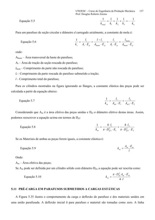UNOESC – Curso de Engenharia de Produção Mecânica 137
Prof. Douglas Roberto Zaions
Equação 5.5
ntotal kkkkk
11111
321
⋅⋅⋅+++=
Para um parafuso de seção circular e diâmetro d carregado axialmente, a constante de mola é:
Equação 5.6
phaste
haste
pt
t
phaste
t
pt
t
s EA
l
EA
l
EA
ll
EA
l
k ⋅
+
⋅
=
⋅
−
+
⋅
=
1
onde:
Ahaste – Área transversal da haste do parafuso;
At – Área de tração da seção roscada do parafuso;
lhaste – Comprimento da parte não roscada do parafuso;
lt – Comprimento da parte roscada do parafuso submetido a tração;
l – Comprimento total do parafuso;
Para os cilindros mostrados na figura ignorando as flanges, a constante elástica das peças pode ser
calculada a partir da equação abaixo:
Equação 5.7
22
2
11
11
EA
l
EA
l
k mmm ⋅
+
⋅
=
Considerando que Am é a área efetiva das peças unidas e Def o diâmetro efetivo destas áreas. Assim,
podemos reescrever a equação acima em termos de Def:
Equação 5.8
2
2
1
2
1
2
1
1 441
ED
l
ED
l
k efefm ⋅⋅
⋅
+
⋅⋅
⋅
=
ππ
Se os Materiais de ambas as peças forem iguais, a constante elástica é:
Equação 5.9
l
EA
k mm
m
⋅
=
Onde:
Am – Área efetiva das peças;
Se Am pode ser definida por um cilindro sólido com diâmetro Def, a equação pode ser rescrita como:
Equação 5.10
l
EAD
k
mmef
m
⋅
⋅⋅
=
4
2
π
5.11 PRÉ-CARGA EM PARAFUSOS SUBMETIDOS A CARGAS ESTÁTICAS
A Figura 5.35 ilustra o comportamento da carga e deflexão do parafuso e dos materiais unidos em
uma união parafusada. A deflexão inicial δ para parafuso e material são tomadas como zero. A linha
 