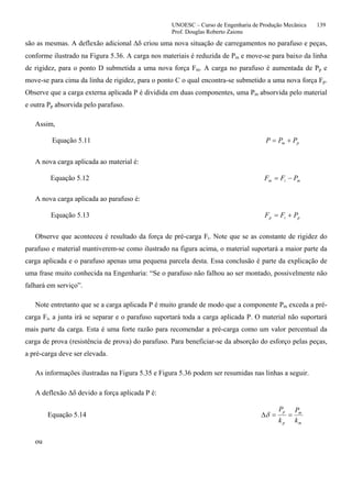 UNOESC – Curso de Engenharia de Produção Mecânica 139
Prof. Douglas Roberto Zaions
são as mesmas. A deflexão adicional ∆δ criou uma nova situação de carregamentos no parafuso e peças,
conforme ilustrado na Figura 5.36. A carga nos materiais é reduzida de Pm e move-se para baixo da linha
de rigidez, para o ponto D submetida a uma nova força Fm. A carga no parafuso é aumentada de Pp e
move-se para cima da linha de rigidez, para o ponto C o qual encontra-se submetido a uma nova força Fp.
Observe que a carga externa aplicada P é dividida em duas componentes, uma Pm absorvida pelo material
e outra Pp absorvida pelo parafuso.
Assim,
Equação 5.11 pm PPP +=
A nova carga aplicada ao material é:
Equação 5.12 mim PFF −=
A nova carga aplicada ao parafuso é:
Equação 5.13 pip PFF +=
Observe que aconteceu é resultado da força de pré-carga Fi. Note que se as constante de rigidez do
parafuso e material mantiverem-se como ilustrado na figura acima, o material suportará a maior parte da
carga aplicada e o parafuso apenas uma pequena parcela desta. Essa conclusão é parte da explicação de
uma frase muito conhecida na Engenharia: “Se o parafuso não falhou ao ser montado, possivelmente não
falhará em serviço”.
Note entretanto que se a carga aplicada P é muito grande de modo que a componente Pm exceda a pré-
carga Fi, a junta irá se separar e o parafuso suportará toda a carga aplicada P. O material não suportará
mais parte da carga. Esta é uma forte razão para recomendar a pré-carga como um valor percentual da
carga de prova (resistência de prova) do parafuso. Para beneficiar-se da absorção do esforço pelas peças,
a pré-carga deve ser elevada.
As informações ilustradas na Figura 5.35 e Figura 5.36 podem ser resumidas nas linhas a seguir.
A deflexão ∆δ devido a força aplicada P é:
Equação 5.14
m
m
p
p
k
P
k
P
==∆δ
ou
 