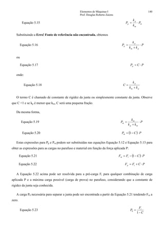 Elementos de Máquinas I 140
Prof. Douglas Roberto Zaions
Equação 5.15 m
m
p
p P
k
k
P ⋅=
Substituindo a Erro! Fonte de referência não encontrada. obtemos
Equação 5.16 P
kk
k
P
pm
p
p ⋅
+
=
ou
Equação 5.17 PCPp ⋅=
onde:
Equação 5.18
pm
p
kk
k
C
+
=
O termo C é chamado de constante de rigidez da junta ou simplesmente constante da junta. Observe
que C <1 e se kp é menor que km, C será uma pequena fração.
Da mesma forma,
Equação 5.19 P
kk
k
P
mp
m
m ⋅
+
=
Equação 5.20 ( ) PCPm ⋅−= 1
Estas expressões para Pp e Pm podem ser substituídas nas equações Equação 5.12 e Equação 5.13 para
obter as expressões para as cargas no parafuso e material em função da força aplicada P:
Equação 5.21 ( ) PCFF im ⋅−−= 1
Equação 5.22 PCFF ip ⋅+=
A Equação 5.22 acima pode ser resolvida para a pré-carga Fi para qualquer combinação de carga
aplicada P e a máxima carga possível (carga de prova) no parafuso, considerando que a constante de
rigidez da junta seja conhecida.
A carga P0 necessária para separar a junta pode ser encontrada a partir da Equação 5.21 tendendo Fm a
zero.
Equação 5.23
C
F
P i
−
=
1
0
 
