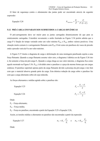 UNOESC – Curso de Engenharia de Produção Mecânica 141
Prof. Douglas Roberto Zaions
O fator de segurança contra o afastamento das juntas pode ser encontrado através da seguinte
expressão:
Equação 5.24
)1( CP
F
P
P
N io
separacao
−⋅
==
5.12 PRÉ-CARGA EM PARAFUSOS SUBMETIDOS A CARGAS DINÂMICAS
O pré-carregamento deve ser maior para as juntas carregadas dinamicamente do que para as
estaticamente carregadas. Considere novamente a união ilustrada na Figura 5.34 porém admita que a
carga P é função do tempo variando entre um valor mínimo Pmin e Pmax ambos valores positivos. Uma
situação muito comum é o carregamento flutuante com Pmin=0 tal como em parafusos de vasos de pressão
onde a pressão varia de 0 a um valor máximo.
A Figura 5.37 ilustra o diagrama de carga e deformação de uma montagem parafusada sujeita a uma
força flutuante. Quando a carga flutuante assume valor zero, o diagrama é idêntico ao da Figura 5.36 isto
é, há somente a força de pré-carga Fi. Quando a carga chega ao seu valor máximo, o diagrama fica como
aquele mostrado na Figura 5.36. Pmax é dividido entre o parafuso e a peça da mesma forma que em cargas
estáticas. O parafuso suportará apenas parte da carga flutuante devido a presença da pré-carga e isto fará
com que o material absorva grande parte da carga. Esta drástica redução da carga sobre o parafuso faz
com que a carga alternante sobre ele seja reduzida.
As forças alternantes e médias agindo sobre o parafuso são:
Equação 5.25
2
ip
a
FF
F
−
=
Equação 5.26
2
ip
m
FF
F
+
=
Onde:
Fa – Força alternante;
Fm – Força média;
Fp – Força no parafuso, encontrada a partir da Equação 5.25 e Equação 5.26;
Assim, as tensões médias e alternantes no parafuso são encontradas a partir da expressão:
Equação 5.27
t
a
fa
A
F
K ⋅=σ e
t
m
fmm
A
F
K ⋅=σ
Onde:
 