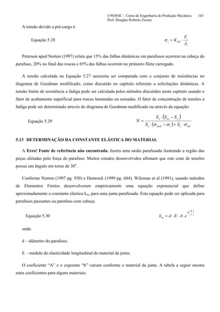 UNOESC – Curso de Engenharia de Produção Mecânica 143
Prof. Douglas Roberto Zaions
A tensão devido a pré-carga é:
Equação 5.28
t
i
fmi
A
F
K ⋅=σ
Peterson apud Norton (1997) relata que 15% das falhas dinâmicas em parafusos ocorrem na cabeça do
parafuso, 20% no final das roscas e 65% das falhas ocorrem no primeiro filete carregado.
A tensão calculada na Equação 5.27 necessita ser comparada com o conjunto de resistências no
diagrama de Goodman modificado, como discutido no capítulo referente a solicitações dinâmicas. A
tensão limite de resistência a fadiga pode ser calculada pelos métodos discutidos neste capítulo usando o
fator de acabamento superficial para roscas laminadas ou usinadas. O fator de concentração de tensões a
fadiga pode ser determinado através do diagrama de Goodman modificado ou através da equação:
Equação 5.29
( )
( ) alteimede
yute
SS
SSS
N
σσσ ⋅+−⋅
−⋅
=
5.13 DETERMINAÇÃO DA CONSTANTE ELÁSTICA DO MATERIAL
A Erro! Fonte de referência não encontrada. ilustra uma união parafusada ilustrando a região das
peças afetadas pelo força do parafuso. Muitos estudos desenvolvidos afirmam que este cone de tensões
possui um ângulo em torno de 30o
.
Conforme Norton (1997 pg. 930) e Hamrock (1999 pg. 684), Wileman et al (1991), usando métodos
de Elementos Finitos desenvolveram empiricamente uma equação exponencial que define
aproximadamente a constante elástica km, para uma junta parafusada. Esta equação pode ser aplicada para
parafusos passantes ou parafuso com cabeça.
Equação 5.30
⎟
⎠
⎞
⎜
⎝
⎛
⋅
⋅⋅⋅= l
d
b
m eAEdk
onde:
d – diâmetro do parafuso;
E – módulo de elasticidade longitudinal do material da junta;
O coeficiente “A” e o expoente “b” variam conforme o material da junta. A tabela a seguir mostra
estes coeficientes para alguns materiais.
 
