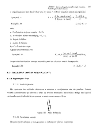 UNOESC – Curso de Engenharia de Produção Mecânica 145
Prof. Douglas Roberto Zaions
O torque necessário para desenvolver uma pré-carga Fi pode ser calculado através da expressão:
Equação 5.32
( )
( )
( )
ciii
d
F
d
FT µ
λµα
αλµ
⋅
⋅+
⋅+
⋅−
⋅+
⋅⋅≅
2
5,11
tancos
costan
2
Equação 5.33 dKFT iii ⋅⋅≅
onde:
µ - Coeficiente d atrito na rosca (µ = 0,15);
µc - Coeficiente d atrito na cabeça(µc = 0,15);
λ - ângulo de hélice;
α - ângulo de flancos;
Ki – Coeficiente de torque;
Ki pode ser determinado por:
Equação 5.34
( )
( ) ciK µ
λµα
αλµ
⋅+
⋅−
⋅+
⋅≅ 625,0
tancos
costan
5,0
Em parafuso lubrificados, o torque necessário pode ser calculado através da expressão:
Equação 5.35 dFT ii ⋅⋅= 21,0
5.15 SEGURANÇA CONTRA AFROUXAMENTO
5.15.1 Segurança de força
5.15.1.1 Anéis de pressão
São elementos intermediários destinados a aumentar o molejamento total do parafuso. Ensaios
recentes demonstraram que arroelas e anéis de pressão diminuem a resistência à fadiga das ligações
parafusadas, em virtudes de ferimentos que as quais causam as superfícies
Figura 5.39 - Anéis de Pressão
5.15.1.2 Arruelas de pressão
São como mostra a figura ao lado, podendo as ranhuras ser internas ou externas
 