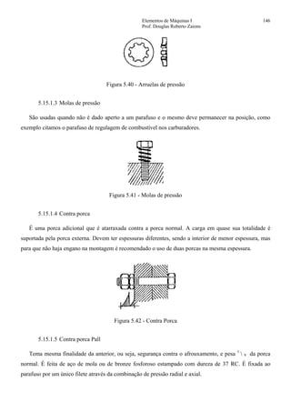 Elementos de Máquinas I 146
Prof. Douglas Roberto Zaions
Figura 5.40 - Arruelas de pressão
5.15.1.3 Molas de pressão
São usadas quando não é dado aperto a um parafuso e o mesmo deve permanecer na posição, como
exemplo citamos o parafuso de regulagem de combustível nos carburadores.
Figura 5.41 - Molas de pressão
5.15.1.4 Contra porca
É uma porca adicional que é atarraxada contra a porca normal. A carga em quase sua totalidade é
suportada pela porca externa. Devem ter espessuras diferentes, sendo a interior de menor espessura, mas
para que não haja engano na montagem é recomendado o uso de duas porcas na mesma espessura.
Figura 5.42 - Contra Porca
5.15.1.5 Contra porca Pall
Tema mesma finalidade da anterior, ou seja, segurança contra o afrouxamento, e pesa 1
 9 da porca
normal. É feita de aço de mola ou de bronze fosforoso estampado com dureza de 37 RC. É fixada ao
parafuso por um único filete através da combinação de pressão radial e axial.
 
