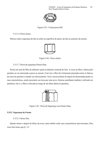 UNOESC – Curso de Engenharia de Produção Mecânica 147
Prof. Douglas Roberto Zaions
Figura 5.43 - Contra porca Pall
5.15.1.6 Porca cônica
Oferece maior segurança devido ao atrito na superfície de apoio, devido ao aumento da mesma.
Figura 5.44 - Porca cônica
5.15.1.7 Porca de segurança Elastic-Stop
Possui um anel de fibra de diâmetro igual ao diâmetro nominal do furo. A rosca na fibra é aberta pelo
parafuso ao ser atarraxada a porca ao mesmo. Com isto a fibra fica fortemente prensada contra os flancos
da rosca do parafuso evitando seu afrouxamento. Tem o inconveniente de depois de desmontada perder as
suas características, sendo necessário sua troca por uma nova. Sistema semelhante também é utilizado em
parafusos, isto é, a fibra é colocada ao longo de um filete aberto no parafuso.
Figura 5.45 - Porca de Segurança com Elastic-Stop
5.15.2 Segurança de Forma
5.15.2.1 Rosca fina
Quanto menor o ângulo de hélice da rosca, tanto melhor serão suas características auto-travantes. Para
rosca fina temos que β = 6o
.
 