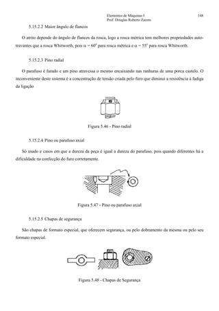 Elementos de Máquinas I 148
Prof. Douglas Roberto Zaions
5.15.2.2 Maior ângulo de flancos
O atrito depende do ângulo de flancos da rosca, logo a rosca métrica tem melhores propriedades auto-
travantes que a rosca Whitworth, pois α = 60o
para rosca métrica e α = 55o
para rosca Whitworth.
5.15.2.3 Pino radial
O parafuso é furado e um pino atravessa o mesmo encaixando nas ranhuras de uma porca castelo. O
inconveniente deste sistema é a concentração de tensão criada pelo furo que diminui a resistência à fadiga
da ligação
Figura 5.46 - Pino radial
5.15.2.4 Pino ou parafuso axial
Só usado e casos em que a dureza da peça é igual a dureza do parafuso, pois quando diferentes há a
dificuldade na confecção do furo corretamente.
Figura 5.47 - Pino ou parafuso axial
5.15.2.5 Chapas de segurança
São chapas de formato especial, que oferecem segurança, ou pelo dobramento da mesma ou pelo seu
formato especial.
Figura 5.48 - Chapas de Segurança
 