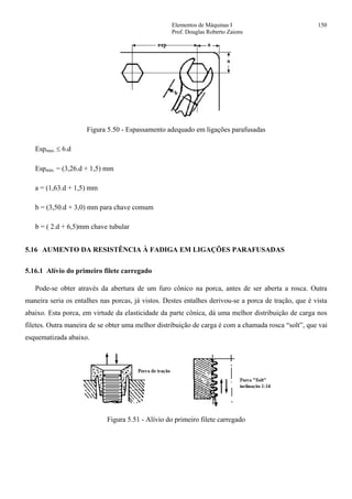 Elementos de Máquinas I 150
Prof. Douglas Roberto Zaions
Figura 5.50 - Espassamento adequado em ligações parafusadas
Espmax. ≤ 6.d
Espmin. = (3,26.d + 1,5) mm
a = (1,63.d + 1,5) mm
b = (3,50.d + 3,0) mm para chave comum
b = ( 2.d + 6,5)mm chave tubular
5.16 AUMENTO DA RESISTÊNCIA À FADIGA EM LIGAÇÕES PARAFUSADAS
5.16.1 Alívio do primeiro filete carregado
Pode-se obter através da abertura de um furo cônico na porca, antes de ser aberta a rosca. Outra
maneira seria os entalhes nas porcas, já vistos. Destes entalhes derivou-se a porca de tração, que é vista
abaixo. Esta porca, em virtude da elasticidade da parte cônica, dá uma melhor distribuição de carga nos
filetes. Outra maneira de se obter uma melhor distribuição de carga é com a chamada rosca “solt”, que vai
esquematizada abaixo.
Figura 5.51 - Alívio do primeiro filete carregado
 