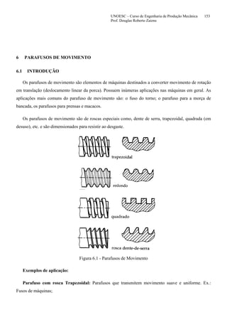UNOESC – Curso de Engenharia de Produção Mecânica 153
Prof. Douglas Roberto Zaions
6 PARAFUSOS DE MOVIMENTO
6.1 INTRODUÇÃO
Os parafusos de movimento são elementos de máquinas destinados a converter movimento de rotação
em translação (deslocamento linear da porca). Possuem inúmeras aplicações nas máquinas em geral. As
aplicações mais comuns do parafuso de movimento são: o fuso do torno; o parafuso para a morça de
bancada, os parafusos para prensas e macacos.
Os parafusos de movimento são de roscas especiais como, dente de serra, trapezoidal, quadrada (em
desuso), etc. e são dimensionados para resistir ao desgaste.
Figura 6.1 - Parafusos de Movimento
Exemplos de aplicação:
Parafuso com rosca Trapezoidal: Parafusos que transmitem movimento suave e uniforme. Ex.:
Fusos de máquinas;
 