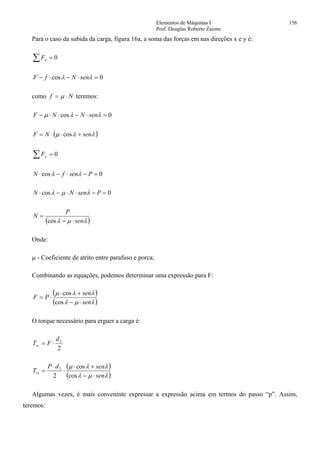Elementos de Máquinas I 156
Prof. Douglas Roberto Zaions
Para o caso da subida da carga, figura 16a, a soma das forças em nas direções x e y é:
∑ = 0xF
0cos =⋅−⋅− λλ senNfF
como Nf ⋅= µ teremos:
0cos =⋅−⋅⋅− λλµ senNNF
( )λλµ senNF +⋅⋅= cos
∑ = 0yF
0cos =−⋅−⋅ PsenfN λλ
0cos =−⋅⋅−⋅ PsenNN λµλ
( )λµλ sen
P
N
⋅−
=
cos
Onde:
µ - Coeficiente de atrito entre parafuso e porca;
Combinando as equações, podemos determinar uma expressão para F:
( )
( )λµλ
λλµ
sen
sen
PF
⋅−
+⋅
⋅=
cos
cos
O torque necessário para erguer a carga é:
2
2d
FTrs ⋅=
( )
( )λµλ
λλµ
sen
sendP
Trs
⋅−
+⋅
⋅
⋅
=
cos
cos
2
2
Algumas vezes, é mais conveninte expressar a expressão acima em termos do passo “p”. Assim,
teremos:
 