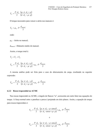 UNOESC – Curso de Engenharia de Produção Mecânica 157
Prof. Douglas Roberto Zaions
( )
( )pd
pddP
Trs
⋅−⋅
+⋅⋅
⋅
⋅
=
µπ
πµ
2
22
2
O torque necessário para vencer o atrito nos mancais é:
2
mancal
mm
d
PT ⋅⋅= µ
onde:
µm – Atrito no mancal;
dmancal - Diâmetro médio do mancal;
Assim, o torque total é:
mrsp TTT +=
( )
( ) 22 2
22 mancal
mps
d
P
pd
pddP
T ⋅⋅+
⋅−⋅
+⋅⋅
⋅
⋅
= µ
µπ
πµ
A mesma análise pode ser feita para o caso do abaixamento da carga, resultando na seguinte
expressão:
( )
( ) 22 2
22 mancal
mpd
d
P
pd
pddP
T ⋅⋅+
⋅+⋅
−⋅⋅
⋅
⋅
= µ
µπ
πµ
6.2.2 Rosca trapezoidal ou ACME
Nas roscas trapezoidal ou ACME, o ângulo de flancos “α”, acrescenta um outro fator nas equações do
torque. A força normal entre o parafuso e porca é projetada em dois planos. Assim, a equação do torque
para roscas trapezoidais é:
( )
( ) 2cos
cos
2 2
22 mancal
mps
d
P
pd
pddP
T ⋅⋅+
⋅+⋅⋅
⋅−⋅⋅
⋅
⋅
= µ
µαπ
απµ
e
( )
( ) 2cos
cos
2 2
22 mancal
mpd
d
P
pd
pddP
T ⋅⋅+
⋅+⋅⋅
⋅−⋅⋅
⋅
⋅
= µ
µαπ
απµ
 