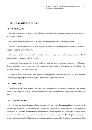 UNOESC – Curso de Engenharia de Produção Mecânica 159
Prof. Douglas Roberto Zaions
7 LIGAÇÃO ENTRE CUBO E EIXO
7.1 INTRODUÇÃO
O objetivo desse tipo de ligação é impedir que o cubo e eixo tenham movimento relativo de rotação e
às vezes de translação.
Para isto a união deve transmitir o torque e a força axial entre cubo e eixo integralmente.
Quando a transmissão de força axial e Torque é feita unicamente pela força de atrito entre as peças, a
ligação é chamada União de força.
Os esforços podem também ser transmitidos dotando-se as peças com formas convenientes. Neste
caso a ligação é chamada União de forma.
A união de forma entre cubo e eixo pode ser realizada pelos seguintes elementos: (i) Chavetas:
chaveta meia-lua, chaveta plana embutida, chaveta inclinada, chaveta de deslizamento; (ii) Pinos; (iii)
Anéis de retenção; (iv) Eixos ranhurados.
A união de força entre cubo e eixo pode ser realizada pelos seguintes métodos: (i) Ajuste prensado
Cilíndrico; (ii) Ajuste prensado cônico; (iii) Anéis estrela; (iv) Anéis cônicos.
7.2 CHAVETAS
Segundo a ASME, uma chaveta é definida como “um elemento de máquina desmontável que quando
montado em rasgos de chaveta, proporciona um meio para transmissão de torque entre um eixo e um
cubo”.
7.2.1 Tipos de Chavetas
As chavetas são normalizadas conforme tamanho e forma. Uma chaveta paralela pode possuir seção
quadrada ou retangular e altura constante, porém seu comprimento varia conforme o carregamento
transmitido. As chavetas inclinadas possuem espessura constante porém sua altura varia ao longo de seu
comprimento. Além do mais, podem apresentar ou não cabeça. A chaveta Woodruff é semicircular e
possui espessura constante. Ela encaixa-se em um alojamento semicircular fresado no eixo com uma fresa
 